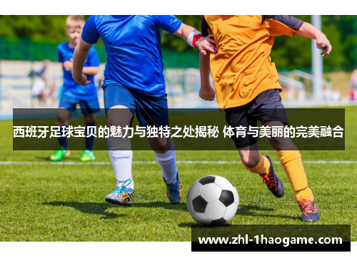 西班牙足球宝贝的魅力与独特之处揭秘 体育与美丽的完美融合