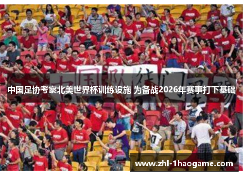 中国足协考察北美世界杯训练设施 为备战2026年赛事打下基础