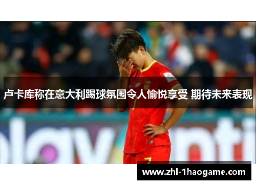 卢卡库称在意大利踢球氛围令人愉悦享受 期待未来表现