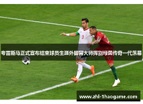 夸雷斯马正式宣布结束球员生涯外脚背大师挥别绿茵传奇一代落幕